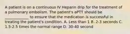 A patient is on a continuous IV Heparin drip for the treatment of a pulmonary embolism. The patient's aPTT should be _____________ to ensure that the medication is successful in treating the patient's condition. A. Less than 1 B. 2-3 seconds C. 1.5-2.5 times the normal range D. 30-40 second