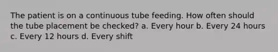 The patient is on a continuous tube feeding. How often should the tube placement be checked? a. Every hour b. Every 24 hours c. Every 12 hours d. Every shift