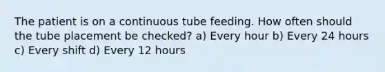 The patient is on a continuous tube feeding. How often should the tube placement be checked? a) Every hour b) Every 24 hours c) Every shift d) Every 12 hours