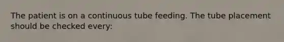 The patient is on a continuous tube feeding. The tube placement should be checked every: