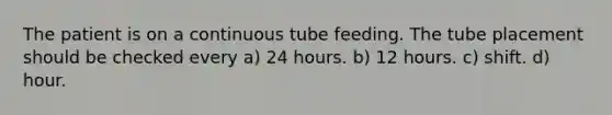 The patient is on a continuous tube feeding. The tube placement should be checked every a) 24 hours. b) 12 hours. c) shift. d) hour.