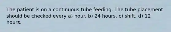 The patient is on a continuous tube feeding. The tube placement should be checked every a) hour. b) 24 hours. c) shift. d) 12 hours.