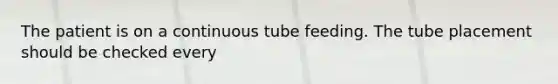 The patient is on a continuous tube feeding. The tube placement should be checked every