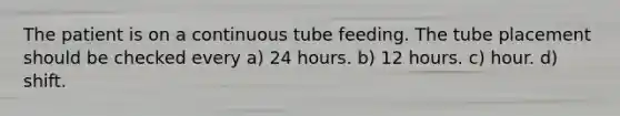 The patient is on a continuous tube feeding. The tube placement should be checked every a) 24 hours. b) 12 hours. c) hour. d) shift.