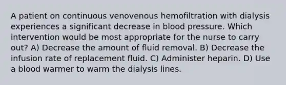 A patient on continuous venovenous hemofiltration with dialysis experiences a significant decrease in blood pressure. Which intervention would be most appropriate for the nurse to carry out? A) Decrease the amount of fluid removal. B) Decrease the infusion rate of replacement fluid. C) Administer heparin. D) Use a blood warmer to warm the dialysis lines.