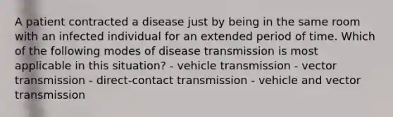 A patient contracted a disease just by being in the same room with an infected individual for an extended period of time. Which of the following modes of disease transmission is most applicable in this situation? - vehicle transmission - vector transmission - direct-contact transmission - vehicle and vector transmission