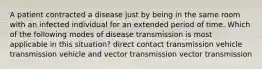 A patient contracted a disease just by being in the same room with an infected individual for an extended period of time. Which of the following modes of disease transmission is most applicable in this situation? direct contact transmission vehicle transmission vehicle and vector transmission vector transmission