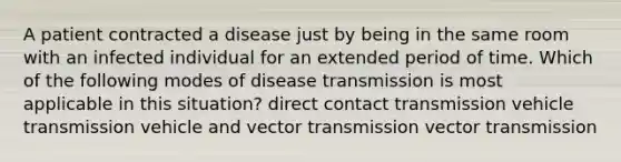 A patient contracted a disease just by being in the same room with an infected individual for an extended period of time. Which of the following modes of disease transmission is most applicable in this situation? direct contact transmission vehicle transmission vehicle and vector transmission vector transmission