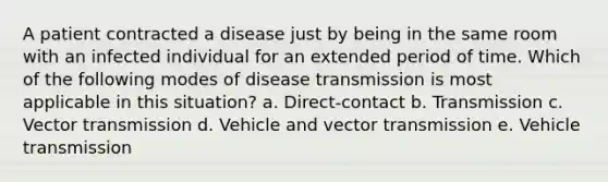 A patient contracted a disease just by being in the same room with an infected individual for an extended period of time. Which of the following modes of disease transmission is most applicable in this situation? a. Direct-contact b. Transmission c. Vector transmission d. Vehicle and vector transmission e. Vehicle transmission