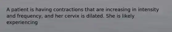 A patient is having contractions that are increasing in intensity and frequency, and her cervix is dilated. She is likely experiencing