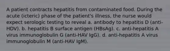 A patient contracts hepatitis from contaminated food. During the acute (icteric) phase of the patient's illness, the nurse would expect serologic testing to reveal a. antibody to hepatitis D (anti-HDV). b. hepatitis B surface antigen (HBsAg). c. anti-hepatitis A virus immunoglobulin G (anti-HAV IgG). d. anti-hepatitis A virus immunoglobulin M (anti-HAV IgM).