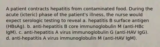 A patient contracts hepatitis from contaminated food. During the acute (icteric) phase of the patient's illness, the nurse would expect serologic testing to reveal a. hepatitis B surface antigen (HBsAg). b. anti-hepatitis B core immunoglobulin M (anti-HBc IgM). c. anti-hepatitis A virus immunoglobulin G (anti-HAV IgG). d. anti-hepatitis A virus immunoglobulin M (anti-HAV IgM).