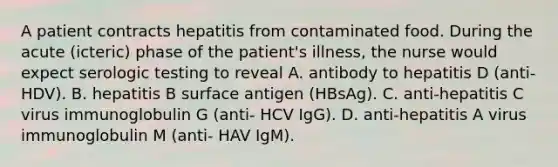 A patient contracts hepatitis from contaminated food. During the acute (icteric) phase of the patient's illness, the nurse would expect serologic testing to reveal A. antibody to hepatitis D (anti-HDV). B. hepatitis B surface antigen (HBsAg). C. anti-hepatitis C virus immunoglobulin G (anti- HCV IgG). D. anti-hepatitis A virus immunoglobulin M (anti- HAV IgM).