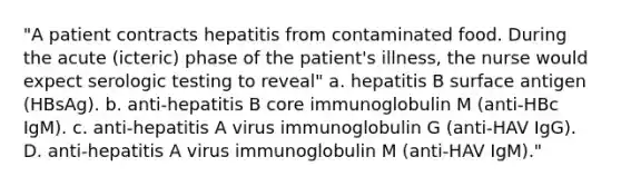 "A patient contracts hepatitis from contaminated food. During the acute (icteric) phase of the patient's illness, the nurse would expect serologic testing to reveal" a. hepatitis B surface antigen (HBsAg). b. anti-hepatitis B core immunoglobulin M (anti-HBc IgM). c. anti-hepatitis A virus immunoglobulin G (anti-HAV IgG). D. anti-hepatitis A virus immunoglobulin M (anti-HAV IgM)."