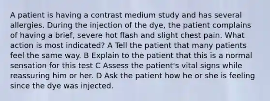 A patient is having a contrast medium study and has several allergies. During the injection of the dye, the patient complains of having a brief, severe hot flash and slight chest pain. What action is most indicated? A Tell the patient that many patients feel the same way. B Explain to the patient that this is a normal sensation for this test C Assess the patient's vital signs while reassuring him or her. D Ask the patient how he or she is feeling since the dye was injected.