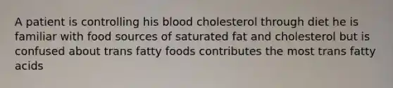 A patient is controlling his blood cholesterol through diet he is familiar with food sources of saturated fat and cholesterol but is confused about trans fatty foods contributes the most trans fatty acids