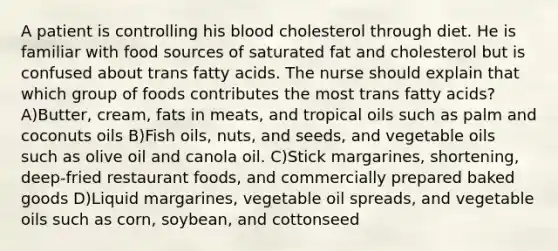 A patient is controlling his blood cholesterol through diet. He is familiar with food sources of saturated fat and cholesterol but is confused about trans fatty acids. The nurse should explain that which group of foods contributes the most trans fatty acids? A)Butter, cream, fats in meats, and tropical oils such as palm and coconuts oils B)Fish oils, nuts, and seeds, and vegetable oils such as olive oil and canola oil. C)Stick margarines, shortening, deep-fried restaurant foods, and commercially prepared baked goods D)Liquid margarines, vegetable oil spreads, and vegetable oils such as corn, soybean, and cottonseed