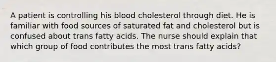 A patient is controlling his blood cholesterol through diet. He is familiar with food sources of saturated fat and cholesterol but is confused about trans fatty acids. The nurse should explain that which group of food contributes the most trans fatty acids?