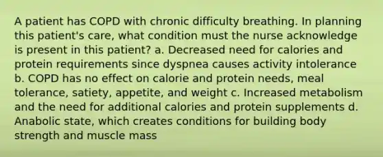 A patient has COPD with chronic difficulty breathing. In planning this patient's care, what condition must the nurse acknowledge is present in this patient? a. Decreased need for calories and protein requirements since dyspnea causes activity intolerance b. COPD has no effect on calorie and protein needs, meal tolerance, satiety, appetite, and weight c. Increased metabolism and the need for additional calories and protein supplements d. Anabolic state, which creates conditions for building body strength and muscle mass