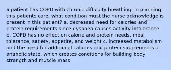 a patient has COPD with chronic difficulty breathing. in planning this patients care, what condition must the nurse acknowledge is present in this patient? a. decreased need for calories and protein requirements since dyspnea causes activity intolerance b. COPD has no effect on calorie and protein needs, meal tolerance, satiety, appetite, and weight c. increased metabolism and the need for additional calories and protein supplements d. anabolic state, which creates conditions for building body strength and muscle mass