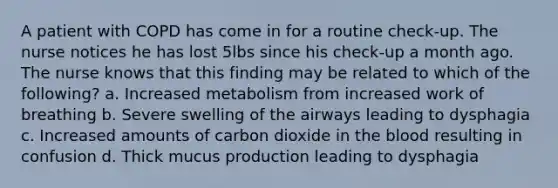 A patient with COPD has come in for a routine check-up. The nurse notices he has lost 5lbs since his check-up a month ago. The nurse knows that this finding may be related to which of the following? a. Increased metabolism from increased work of breathing b. Severe swelling of the airways leading to dysphagia c. Increased amounts of carbon dioxide in the blood resulting in confusion d. Thick mucus production leading to dysphagia