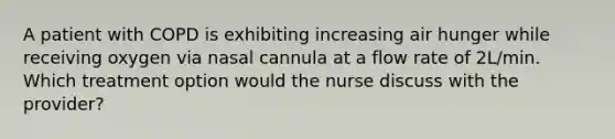 A patient with COPD is exhibiting increasing air hunger while receiving oxygen via nasal cannula at a flow rate of 2L/min. Which treatment option would the nurse discuss with the provider?