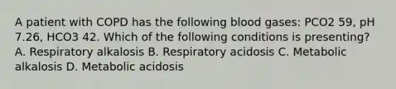 A patient with COPD has the following blood gases: PCO2 59, pH 7.26, HCO3 42. Which of the following conditions is presenting?​ A. Respiratory alkalosis​ B. Respiratory acidosis​ C. Metabolic alkalosis​ D. Metabolic acidosis