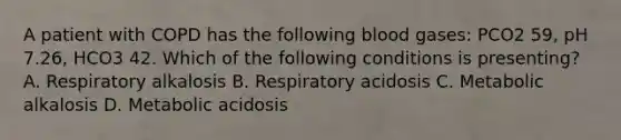 A patient with COPD has the following blood gases: PCO2 59, pH 7.26, HCO3 42. Which of the following conditions is presenting? A. Respiratory alkalosis B. Respiratory acidosis C. Metabolic alkalosis D. Metabolic acidosis