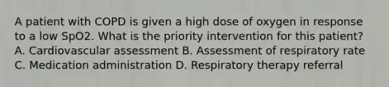 A patient with COPD is given a high dose of oxygen in response to a low SpO2. What is the priority intervention for this patient? A. Cardiovascular assessment B. Assessment of respiratory rate C. Medication administration D. Respiratory therapy referral