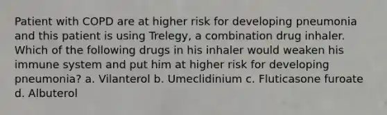 Patient with COPD are at higher risk for developing pneumonia and this patient is using Trelegy, a combination drug inhaler. Which of the following drugs in his inhaler would weaken his immune system and put him at higher risk for developing pneumonia? a. Vilanterol b. Umeclidinium c. Fluticasone furoate d. Albuterol