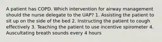 A patient has COPD. Which intervention for airway management should the nurse delegate to the UAP? 1. Assisting the patient to sit up on the side of the bed 2. Instructing the patient to cough effectively 3. Teaching the patient to use incentive spirometer 4. Auscultating breath sounds every 4 hours