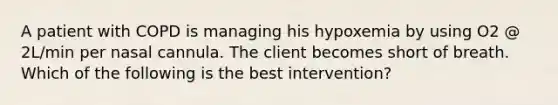 A patient with COPD is managing his hypoxemia by using O2 @ 2L/min per nasal cannula. The client becomes short of breath. Which of the following is the best intervention?