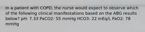 In a patient with COPD, the nurse would expect to observe which of the following clinical manifestations based on the ABG results below? pH: 7.33 PaCO2: 55 mmHg HCO3: 22 mEq/L PaO2: 78 mmHg