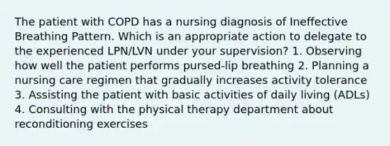 The patient with COPD has a nursing diagnosis of Ineffective Breathing Pattern. Which is an appropriate action to delegate to the experienced LPN/LVN under your supervision? 1. Observing how well the patient performs pursed-lip breathing 2. Planning a nursing care regimen that gradually increases activity tolerance 3. Assisting the patient with basic activities of daily living (ADLs) 4. Consulting with the physical therapy department about reconditioning exercises