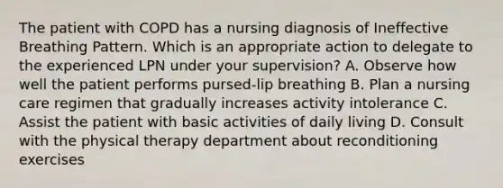 The patient with COPD has a nursing diagnosis of Ineffective Breathing Pattern. Which is an appropriate action to delegate to the experienced LPN under your supervision? A. Observe how well the patient performs pursed-lip breathing B. Plan a nursing care regimen that gradually increases activity intolerance C. Assist the patient with basic activities of daily living D. Consult with the physical therapy department about reconditioning exercises