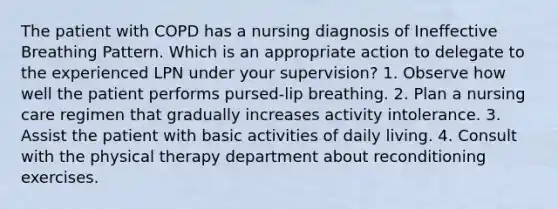 The patient with COPD has a nursing diagnosis of Ineffective Breathing Pattern. Which is an appropriate action to delegate to the experienced LPN under your supervision? 1. Observe how well the patient performs pursed-lip breathing. 2. Plan a nursing care regimen that gradually increases activity intolerance. 3. Assist the patient with basic activities of daily living. 4. Consult with the physical therapy department about reconditioning exercises.