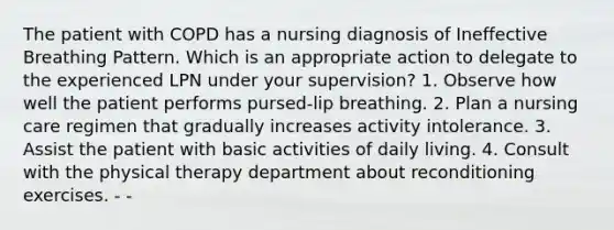 The patient with COPD has a nursing diagnosis of Ineffective Breathing Pattern. Which is an appropriate action to delegate to the experienced LPN under your supervision? 1. Observe how well the patient performs pursed-lip breathing. 2. Plan a nursing care regimen that gradually increases activity intolerance. 3. Assist the patient with basic activities of daily living. 4. Consult with the physical therapy department about reconditioning exercises. - -