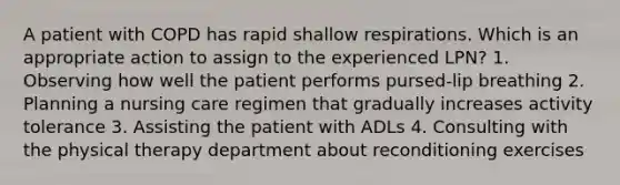 A patient with COPD has rapid shallow respirations. Which is an appropriate action to assign to the experienced LPN? 1. Observing how well the patient performs pursed-lip breathing 2. Planning a nursing care regimen that gradually increases activity tolerance 3. Assisting the patient with ADLs 4. Consulting with the physical therapy department about reconditioning exercises