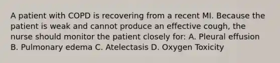 A patient with COPD is recovering from a recent MI. Because the patient is weak and cannot produce an effective cough, the nurse should monitor the patient closely for: A. Pleural effusion B. Pulmonary edema C. Atelectasis D. Oxygen Toxicity