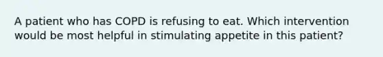 A patient who has COPD is refusing to eat. Which intervention would be most helpful in stimulating appetite in this patient?