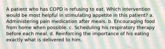 A patient who has COPD is refusing to eat. Which intervention would be most helpful in stimulating appetite in this patient? a. Administering pain medication after meals. b. Encouraging food from home when possible. c. Scheduling his respiratory therapy before each meal. d. Reinforcing the importance of his eating exactly what is delivered to him.