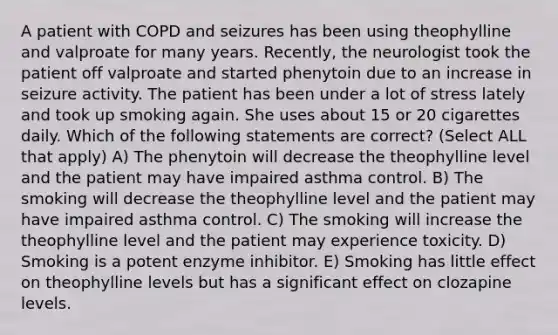 A patient with COPD and seizures has been using theophylline and valproate for many years. Recently, the neurologist took the patient off valproate and started phenytoin due to an increase in seizure activity. The patient has been under a lot of stress lately and took up smoking again. She uses about 15 or 20 cigarettes daily. Which of the following statements are correct? (Select ALL that apply) A) The phenytoin will decrease the theophylline level and the patient may have impaired asthma control. B) The smoking will decrease the theophylline level and the patient may have impaired asthma control. C) The smoking will increase the theophylline level and the patient may experience toxicity. D) Smoking is a potent enzyme inhibitor. E) Smoking has little effect on theophylline levels but has a significant effect on clozapine levels.