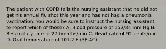 The patient with COPD tells the nursing assistant that he did not get his annual flu shot this year and has not had a pneumonia vaccination. You would be sure to instruct the nursing assistant to report which of these? A. Blood pressure of 152/84 mm Hg B. Respiratory rate of 27 breaths/min C. Heart rate of 92 beats/min D. Oral temperature of 101.2 F (38.4C)