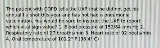 The patient with COPD tells the UAP that he did not get his annual flu shot this year and has not had a pneumonia vaccination. You would be sure to instruct the UAP to report which vital sign value? 1. Blood pressure of 152/84 mm Hg 2. Respiratory rate of 27 breaths/min 3. Heart rate of 92 beats/min 4. Oral temperature of 101.2° F (38.4° C)