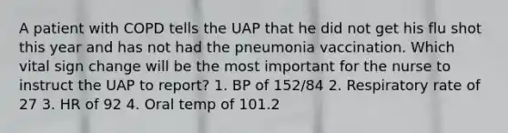 A patient with COPD tells the UAP that he did not get his flu shot this year and has not had the pneumonia vaccination. Which vital sign change will be the most important for the nurse to instruct the UAP to report? 1. BP of 152/84 2. Respiratory rate of 27 3. HR of 92 4. Oral temp of 101.2