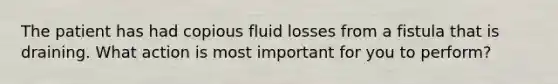 The patient has had copious fluid losses from a fistula that is draining. What action is most important for you to perform?