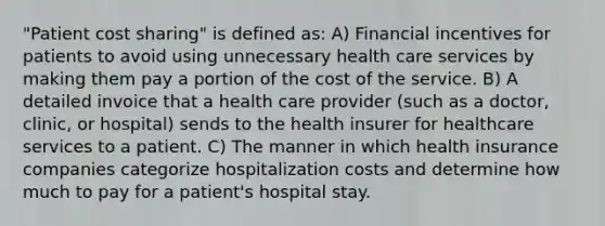 "Patient cost sharing" is defined as: A) Financial incentives for patients to avoid using unnecessary health care services by making them pay a portion of the cost of the service. B) A detailed invoice that a health care provider (such as a doctor, clinic, or hospital) sends to the health insurer for healthcare services to a patient. C) The manner in which health insurance companies categorize hospitalization costs and determine how much to pay for a patient's hospital stay.