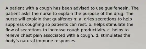 A patient with a cough has been advised to use guaifenesin. The patient asks the nurse to explain the purpose of the drug. The nurse will explain that guaifenesin: a. dries secretions to help suppress coughing so patients can rest. b. helps stimulate the flow of secretions to increase cough productivity. c. helps to relieve chest pain associated with a cough. d. stimulates the body's natural immune responses.