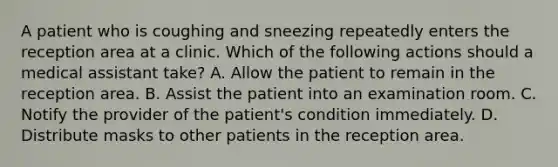 A patient who is coughing and sneezing repeatedly enters the reception area at a clinic. Which of the following actions should a medical assistant take? A. Allow the patient to remain in the reception area. B. Assist the patient into an examination room. C. Notify the provider of the patient's condition immediately. D. Distribute masks to other patients in the reception area.