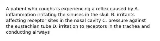 A patient who coughs is experiencing a reflex caused by A. inflammation irritating the sinuses in the skull B. irritants affecting receptor sites in the nasal cavity C. pressure against the eustachian tube D. irritation to receptors in the trachea and conducting airways